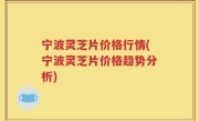 宁波灵芝片价格行情(宁波灵芝片价格趋势分析)