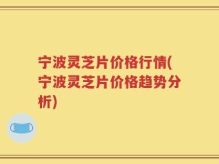 宁波灵芝片价格行情(宁波灵芝片价格趋势分析)