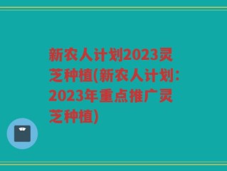 新农人计划2023灵芝种植(新农人计划：2023年重点推广灵芝种植)