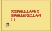 灵芝枸杞水上火吗(灵芝枸杞水能引起上火吗？)