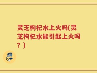 灵芝枸杞水上火吗(灵芝枸杞水能引起上火吗？)