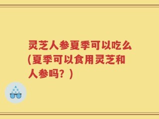 灵芝人参夏季可以吃么(夏季可以食用灵芝和人参吗？)