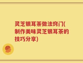 灵芝银耳茶做法窍门(制作美味灵芝银耳茶的技巧分享)
