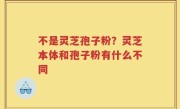 不是灵芝孢子粉？灵芝本体和孢子粉有什么不同