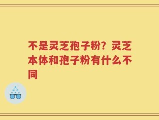 不是灵芝孢子粉？灵芝本体和孢子粉有什么不同