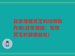日常保健灵芝的功效和作用(日常保健：发现灵芝的健康益处)