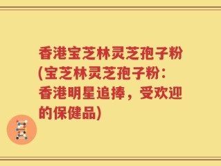 香港宝芝林灵芝孢子粉(宝芝林灵芝孢子粉：香港明星追捧，受欢迎的保健品)