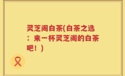 灵芝阁白茶(白茶之选：来一杯灵芝阁的白茶吧！)