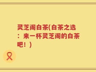 灵芝阁白茶(白茶之选：来一杯灵芝阁的白茶吧！)