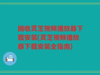 回收灵芝视频播放器下载安装(灵芝视频播放器下载安装全指南)