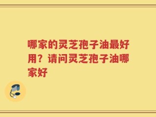 哪家的灵芝孢子油最好用？请问灵芝孢子油哪家好
