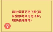 滋补堂灵芝孢子粉(滋补堂推出灵芝孢子粉，助你强身健体)