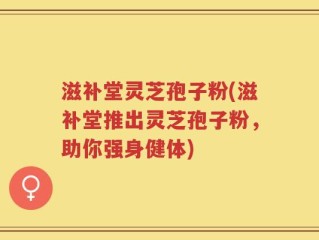 滋补堂灵芝孢子粉(滋补堂推出灵芝孢子粉，助你强身健体)