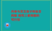 丹参与灵芝孢子粉能否同服 探究二者同服的可行性