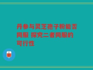 丹参与灵芝孢子粉能否同服 探究二者同服的可行性