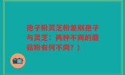 孢子粉灵芝粉差别孢子与灵芝：两种不同的蘑菇粉有何不同？)