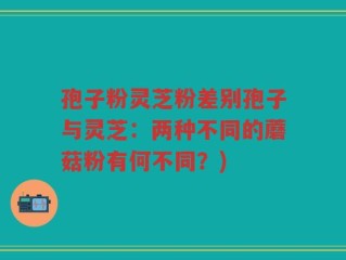 孢子粉灵芝粉差别孢子与灵芝：两种不同的蘑菇粉有何不同？)