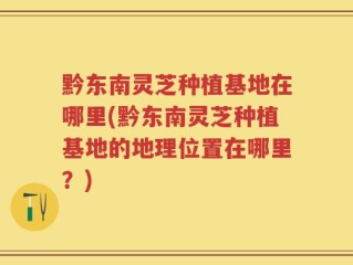 黔东南灵芝种植基地在哪里(黔东南灵芝种植基地的地理位置在哪里？)
