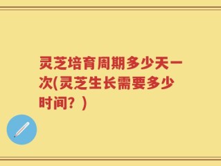 灵芝培育周期多少天一次(灵芝生长需要多少时间？)