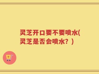 灵芝开口要不要喷水(灵芝是否会喷水？)