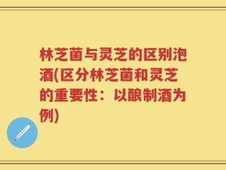 林芝菌与灵芝的区别泡酒(区分林芝菌和灵芝的重要性：以酿制酒为例)