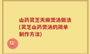山药灵芝天麻煲汤做法(灵芝山药煲汤的简单制作方法)
