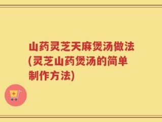 山药灵芝天麻煲汤做法(灵芝山药煲汤的简单制作方法)