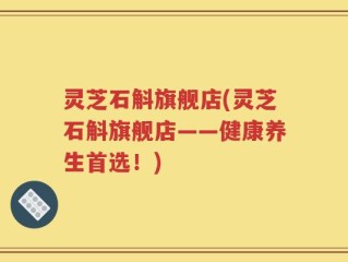 灵芝石斛旗舰店(灵芝石斛旗舰店——健康养生首选！)