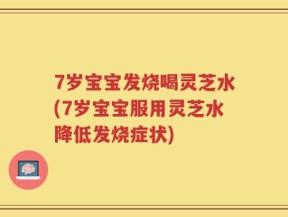7岁宝宝发烧喝灵芝水(7岁宝宝服用灵芝水降低发烧症状)