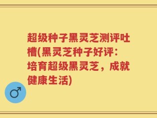 超级种子黑灵芝测评吐槽(黑灵芝种子好评：培育超级黑灵芝，成就健康生活)