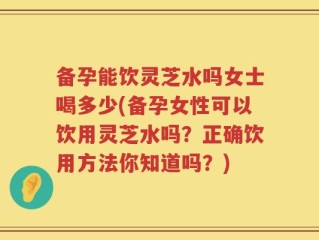 备孕能饮灵芝水吗女士喝多少(备孕女性可以饮用灵芝水吗？正确饮用方法你知道吗？)
