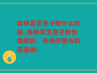 森林灵芝孢子粉什么价格_森林灵芝孢子粉价格解析：市场行情与购买指南)