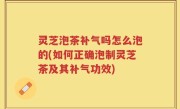 灵芝泡茶补气吗怎么泡的(如何正确泡制灵芝茶及其补气功效)