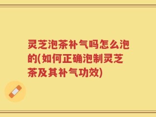 灵芝泡茶补气吗怎么泡的(如何正确泡制灵芝茶及其补气功效)