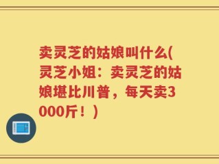 卖灵芝的姑娘叫什么(灵芝小姐：卖灵芝的姑娘堪比川普，每天卖3000斤！)