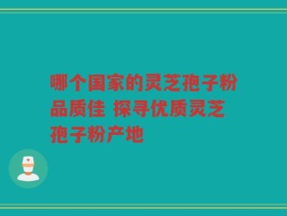 哪个国家的灵芝孢子粉品质佳 探寻优质灵芝孢子粉产地