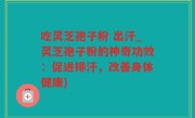 吃灵芝孢子粉 出汗_灵芝孢子粉的神奇功效：促进排汗，改善身体健康)