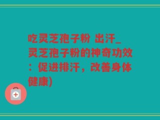 吃灵芝孢子粉 出汗_灵芝孢子粉的神奇功效：促进排汗，改善身体健康)