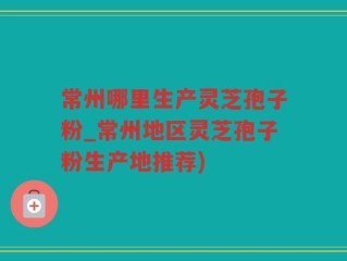 常州哪里生产灵芝孢子粉_常州地区灵芝孢子粉生产地推荐)