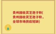 贵州回收灵芝孢子粉(贵州回收灵芝孢子粉，全球市场供应短缺)