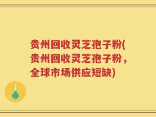 贵州回收灵芝孢子粉(贵州回收灵芝孢子粉，全球市场供应短缺)