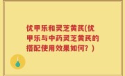 优甲乐和灵芝黄芪(优甲乐与中药灵芝黄芪的搭配使用效果如何？)
