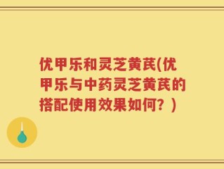优甲乐和灵芝黄芪(优甲乐与中药灵芝黄芪的搭配使用效果如何？)