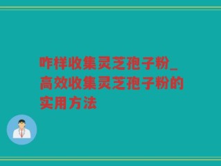 咋样收集灵芝孢子粉_高效收集灵芝孢子粉的实用方法
