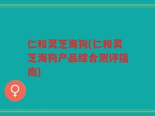 仁和灵芝海狗(仁和灵芝海狗产品综合测评指南)