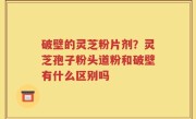 破壁的灵芝粉片剂？灵芝孢子粉头道粉和破壁有什么区别吗