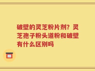 破壁的灵芝粉片剂？灵芝孢子粉头道粉和破壁有什么区别吗