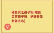 建昌灵芝孢子粉(建昌灵芝孢子粉：护肝养生必备之选)