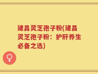 建昌灵芝孢子粉(建昌灵芝孢子粉：护肝养生必备之选)