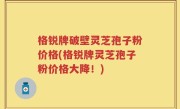 格锐牌破壁灵芝孢子粉价格(格锐牌灵芝孢子粉价格大降！)